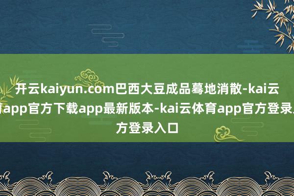 开云kaiyun.com巴西大豆成品蓦地消散-kai云体育app官方下载app最新版本-kai云体育app官方登录入口