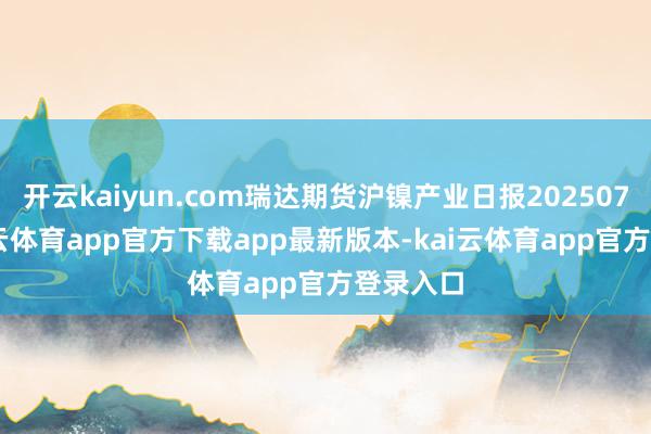 开云kaiyun.com瑞达期货沪镍产业日报20250716-kai云体育app官方下载app最新版本-kai云体育app官方登录入口