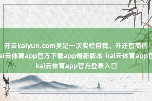 开云kaiyun.com更是一次实验自我、升迁智商的绝佳契机-kai云体育app官方下载app最新版本-kai云体育app官方登录入口
