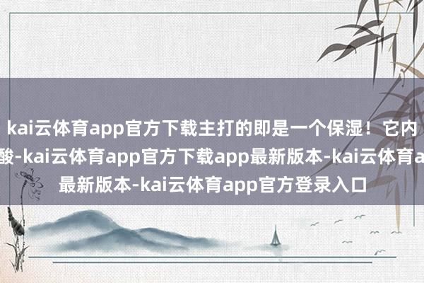 kai云体育app官方下载主打的即是一个保湿！它内部有大分子玻尿酸-kai云体育app官方下载app最新版本-kai云体育app官方登录入口