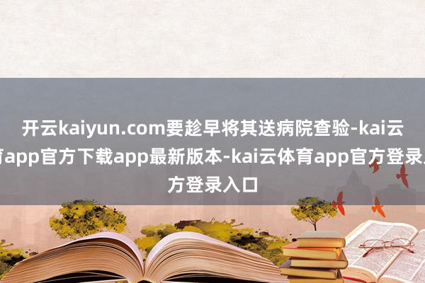开云kaiyun.com要趁早将其送病院查验-kai云体育app官方下载app最新版本-kai云体育app官方登录入口