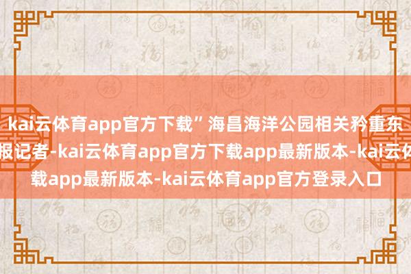 kai云体育app官方下载”海昌海洋公园相关矜重东说念主告诉中国证券报记者-kai云体育app官方下载app最新版本-kai云体育app官方登录入口