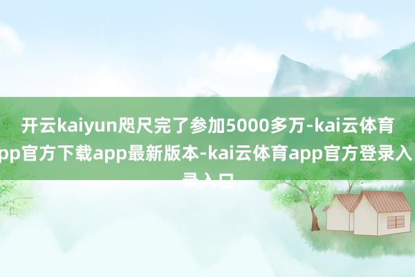 开云kaiyun咫尺完了参加5000多万-kai云体育app官方下载app最新版本-kai云体育app官方登录入口