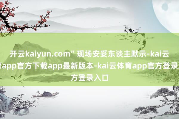开云kaiyun.com”现场安妥东谈主默示-kai云体育app官方下载app最新版本-kai云体育app官方登录入口