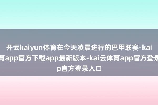 开云kaiyun体育在今天凌晨进行的巴甲联赛-kai云体育app官方下载app最新版本-kai云体育app官方登录入口