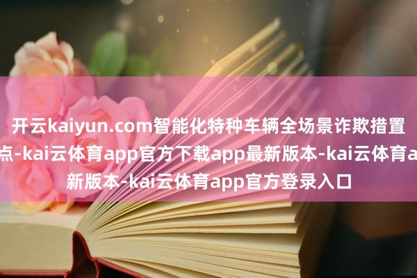 开云kaiyun.com智能化特种车辆全场景诈欺措置决策直击行业痛点-kai云体育app官方下载app最新版本-kai云体育app官方登录入口
