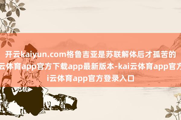 开云kaiyun.com格鲁吉亚是苏联解体后才孤苦的国度-kai云体育app官方下载app最新版本-kai云体育app官方登录入口