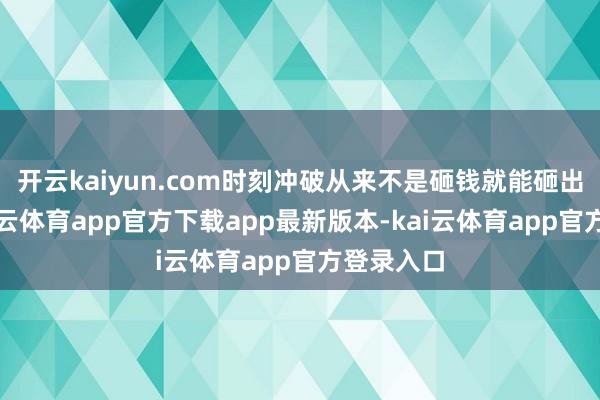 开云kaiyun.com时刻冲破从来不是砸钱就能砸出来的-kai云体育app官方下载app最新版本-kai云体育app官方登录入口