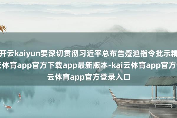 开云kaiyun要深切贯彻习近平总布告蹙迫指令批示精神-kai云体育app官方下载app最新版本-kai云体育app官方登录入口