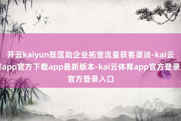 开云kaiyun既匡助企业拓宽流量获客渠谈-kai云体育app官方下载app最新版本-kai云体育app官方登录入口