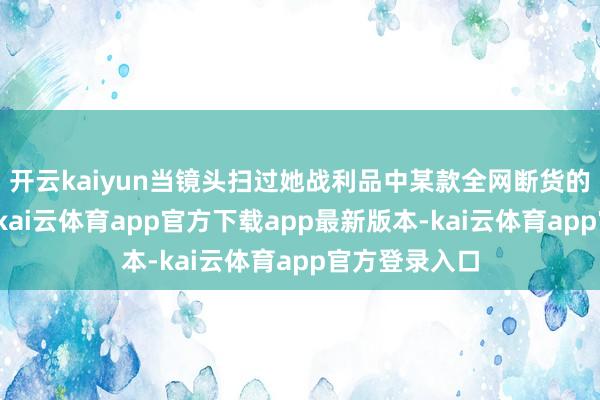 开云kaiyun当镜头扫过她战利品中某款全网断货的联名气垫时-kai云体育app官方下载app最新版本-kai云体育app官方登录入口
