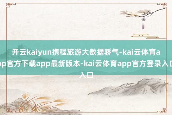 开云kaiyun　　携程旅游大数据骄气-kai云体育app官方下载app最新版本-kai云体育app官方登录入口