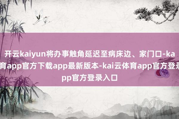 开云kaiyun将办事触角延迟至病床边、家门口-kai云体育app官方下载app最新版本-kai云体育app官方登录入口