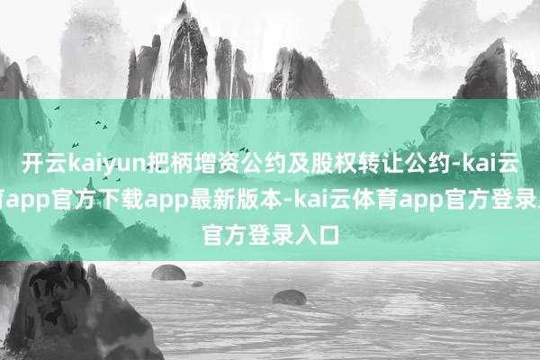开云kaiyun把柄增资公约及股权转让公约-kai云体育app官方下载app最新版本-kai云体育app官方登录入口