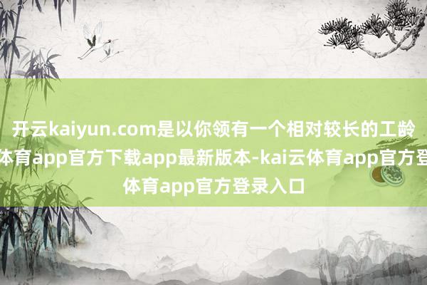 开云kaiyun.com是以你领有一个相对较长的工龄-kai云体育app官方下载app最新版本-kai云体育app官方登录入口