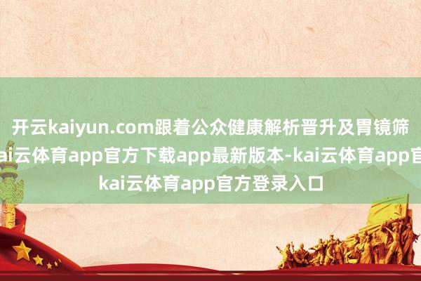 开云kaiyun.com跟着公众健康解析晋升及胃镜筛查的普及-kai云体育app官方下载app最新版本-kai云体育app官方登录入口