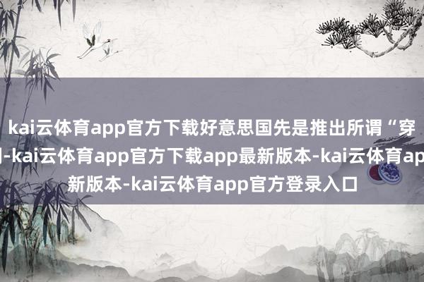 kai云体育app官方下载好意思国先是推出所谓“穿透式”出口管制-kai云体育app官方下载app最新版本-kai云体育app官方登录入口