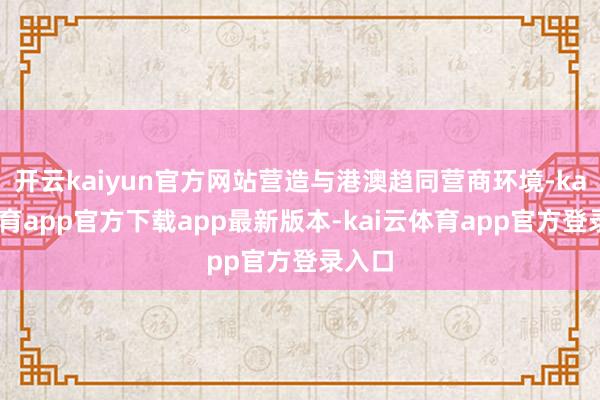 开云kaiyun官方网站营造与港澳趋同营商环境-kai云体育app官方下载app最新版本-kai云体育app官方登录入口