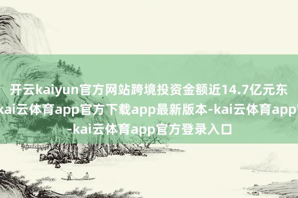 开云kaiyun官方网站跨境投资金额近14.7亿元东说念主民币-kai云体育app官方下载app最新版本-kai云体育app官方登录入口