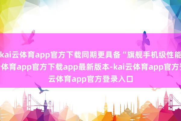 kai云体育app官方下载同期更具备“旗舰手机级性能”-kai云体育app官方下载app最新版本-kai云体育app官方登录入口