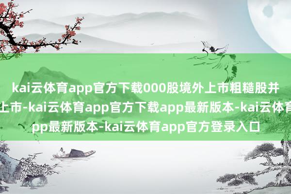 kai云体育app官方下载000股境外上市粗糙股并在香港聚会来回所上市-kai云体育app官方下载app最新版本-kai云体育app官方登录入口