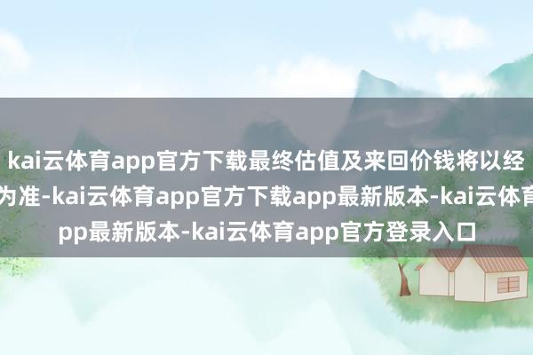kai云体育app官方下载最终估值及来回价钱将以经审计、评估的效果为准-kai云体育app官方下载app最新版本-kai云体育app官方登录入口