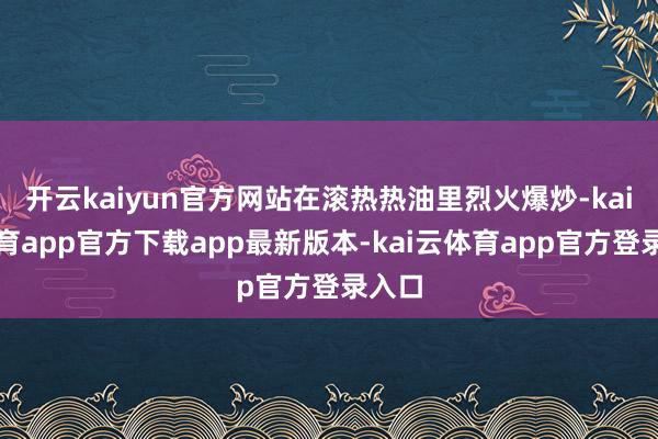 开云kaiyun官方网站在滚热热油里烈火爆炒-kai云体育app官方下载app最新版本-kai云体育app官方登录入口