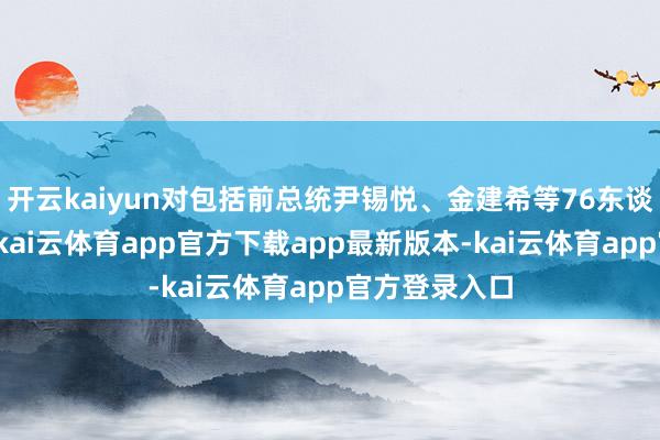 开云kaiyun对包括前总统尹锡悦、金建希等76东谈主拿告状讼-kai云体育app官方下载app最新版本-kai云体育app官方登录入口