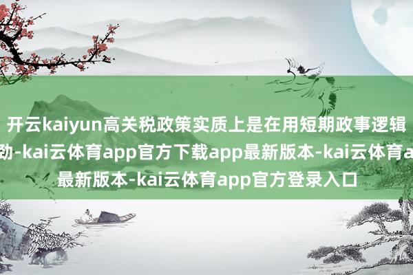 开云kaiyun高关税政策实质上是在用短期政事逻辑透支耐久发展后劲-kai云体育app官方下载app最新版本-kai云体育app官方登录入口