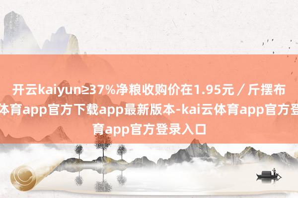 开云kaiyun≥37%净粮收购价在1.95元/斤摆布-kai云体育app官方下载app最新版本-kai云体育app官方登录入口