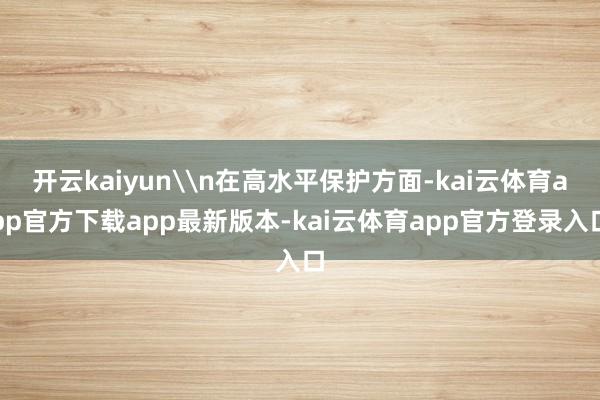 开云kaiyun\n在高水平保护方面-kai云体育app官方下载app最新版本-kai云体育app官方登录入口