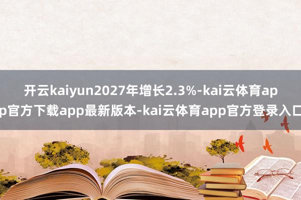 开云kaiyun2027年增长2.3%-kai云体育app官方下载app最新版本-kai云体育app官方登录入口