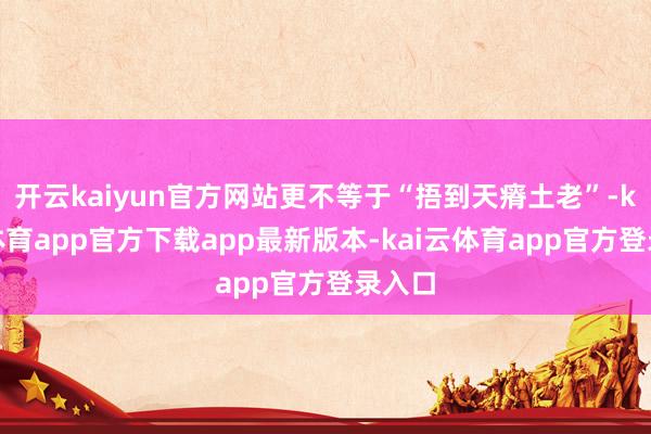 开云kaiyun官方网站更不等于“捂到天瘠土老”-kai云体育app官方下载app最新版本-kai云体育app官方登录入口